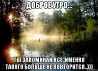 доброе утро... ты запоминай все, именно такого больше не повторится..)))