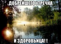 добрейшего утречка и здоровьица! !