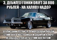 э, дебил!)) гонки drift за 800 рублей - на халяву надо? в описании регайся, привязывай любой стим акк в настройках и забирай ключ! незабудь отвязать стим акк потом.