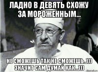 ладно в девять схожу за мороженным... не сможешь так не сможешь..))) значит сам думай как...)))
