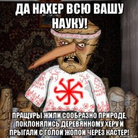 да нахер всю вашу науку! пращуры жили сообразно природе, поклонялись деревянному херу и прыгали с голой жопой через кастер!