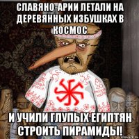 славяно-арии летали на деревянных избушках в космос и учили глупых египтян строить пирамиды!