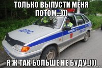 только выпусти меня потом...))) я ж так больше не буду..)))
