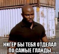  нигер бы тебя отделал по самые гланды
