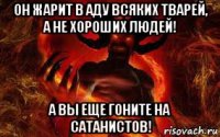 он жарит в аду всяких тварей, а не хороших людей! а вы еще гоните на сатанистов!