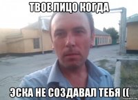 твое лицо когда эска не создавал тебя ((