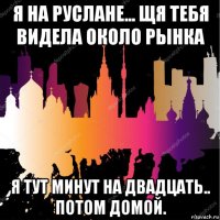 я на руслане... щя тебя видела около рынка я тут минут на двадцать.. потом домой.