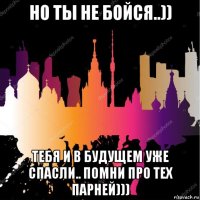 но ты не бойся..)) тебя и в будущем уже спасли.. помни про тех парней)))