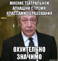 мнение театральной алкашни с тремя классами образования охуительно значимо