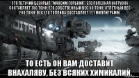 это летучий безкрыл "максим горький". его полезная нагрузка составляет 150 тонн. его собственный вес 50 тонн, отлётный вес 200 тонн. вес его топлива составляет 11,1 миллиграмм. то есть он вам доставит внахаляву, без всяких химикалий.