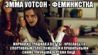 эмма уотсон - феминистка жирная и страшная.а вот ты - красавец со спортивным телосложением и правильными симметричными чертами лица.