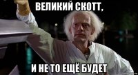 великий скотт, и не то ещё будет