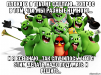 плохого я тебе не сделаю...вопрос в том, что мы разные немного... и я все знаю... так случилось.. что с этим делать, надо подумать и решить..
