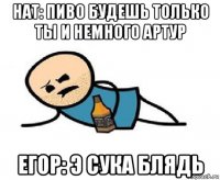 нат: пиво будешь только ты и немного артур егор: э сука блядь
