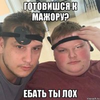 готовишся к мажору? ебать ты лох