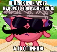 андрюх купи арбуз, недорого 100 рублей кило а то отпинаю