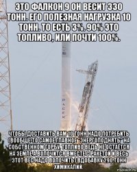 это фалкон 9 он весит 330 тонн. его полезная нагрузка 10 тонн. то есть 3%. 90% это топливо, или почти 100%. чтобы доставить вам 10 тонн надо потребить (вообще-то самое главное "энергоподнять" на собственном горбу, топливо ведь не остаётся на земле а волочится вместе с ракетой и весь этот вес надо волочить) вдобавку 290 тонн химикалий.
