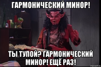 гармонический минор! ты тупой? гармонический минор! ещё раз!