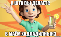 а шта вы делаетс в маём хадладилныкэ