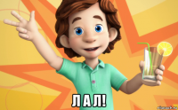  л а л!