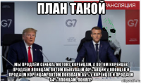 план такой мы продаём general motors корейцам, а потом корейцев продаём японцам, потом выкупаем 40% акций у японцев и продаём корейцам, потом покупаем 65% у корейцев и продаем 54% японцам. понял?