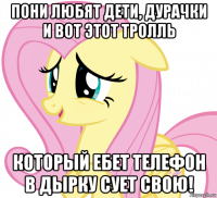 пони любят дети, дурачки и вот этот тролль который ебет телефон в дырку сует свою!