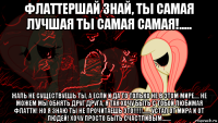 флаттершай знай, ты самая лучшая ты самая самая!..... жаль не существуешь ты, а если и да то только не в этом мире.... не можем мы обнять друг друга, я так хочу быть с тобой любимая флатти! но я знаю ты не прочитаешь это!!!!!...... устал от мира и от людей! хочу просто быть счастливым.......