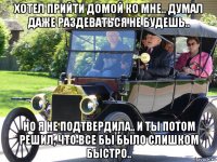 хотел прийти домой ко мне.. думал даже раздеваться не будешь.. но я не подтвердила.. и ты потом решил, что все бы было слишком быстро..