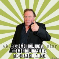  феменюшка) а, феменюшка?)) ну, по-фемени мне!))