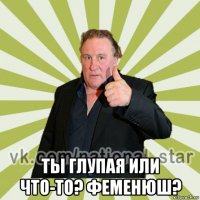  ты глупая или что-то? феменюш?
