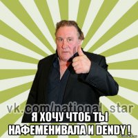  я хочу чтоб ты нафеменивала и dendy !