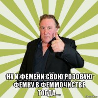  ну и фемени свою розовую фемку в феммочистве тогда....