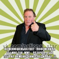  феменюшенька) вот - пофеменила бы мне так -мм!.. - разочек, я бы тебя на феменндание сводил бы...))