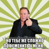  но тебе же сложно пофеменить у меня...