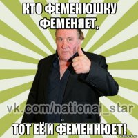 кто феменюшку феменяет, тот её и феменнюет!