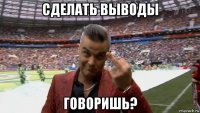 сделать выводы говоришь?