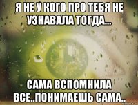 я не у кого про тебя не узнавала тогда... сама вспомнила все..понимаешь сама..