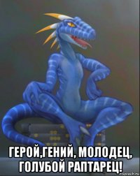  герой,гений, молодец, голубой раптарец!