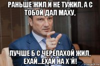 раньше жил и не тужил, а с тобой дал маху, лучше б с черепахой жил, ехай...ехай на х*й!