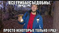 все грибы съедобны, просто некоторые только 1 раз