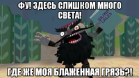 фу! здесь слишком много света! где же моя блаженная грязь?!