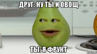 друг: ну ты и овощ ты: я фрукт