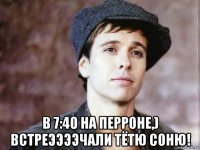 в 7:40 на перроне,) встреээээчали тётю соню!