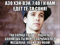 азо хэй-вэй, 7:40 ! к нам едет тё-тя соня! так солнце светит - радость! бооожешь ты мой!) собралась вся месшпуха - ооой-ё-йо-йоой!