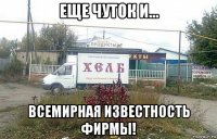 еще чуток и... всемирная известность фирмы!