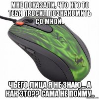 мне показали, что кто то тебя просил познакомить со мной.. чьего лица я не знаю... а как это?? сама не пойму..