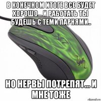 в конечном итоге все будет хорошо... и работать ты будешь с теми парнями.. но нервы потрепят... и мне тоже
