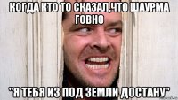 когда кто то сказал,что шаурма говно "я тебя из под земли достану"