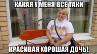 какая у меня все таки красивая хорошая дочь!