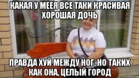 какая у меея все таки красивая хорошая дочь правда хуй между ног, но таких как она, целый город